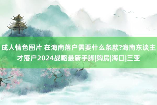 成人情色图片 在海南落户需要什么条款?海南东谈主才落户2024战略最新手脚|购房|海口|三亚