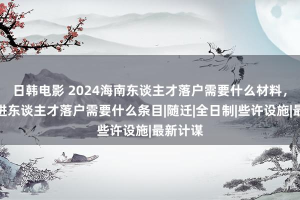 日韩电影 2024海南东谈主才落户需要什么材料，海南引进东谈主才落户需要什么条目|随迁|全日制|些许设施|最新计谋