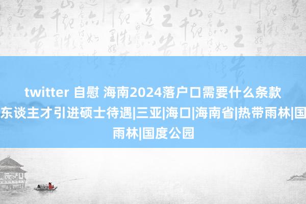 twitter 自慰 海南2024落户口需要什么条款？海南东谈主才引进硕士待遇|三亚|海口|海南省|热带雨林|国度公园