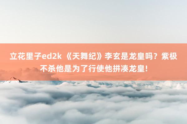 立花里子ed2k 《天舞纪》李玄是龙皇吗？紫极不杀他是为了行使他拼凑龙皇!