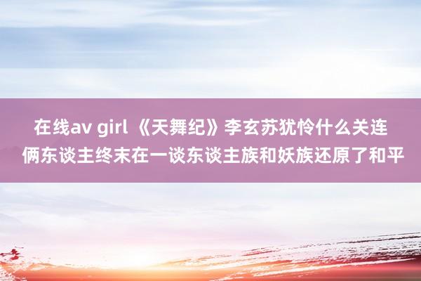 在线av girl 《天舞纪》李玄苏犹怜什么关连 俩东谈主终末在一谈东谈主族和妖族还原了和平