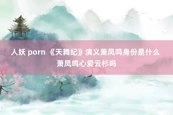 人妖 porn 《天舞纪》演义萧凤鸣身份是什么 萧凤鸣心爱云杉吗