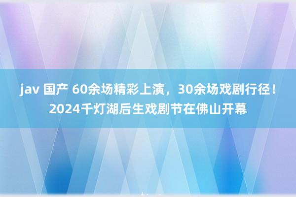 jav 国产 60余场精彩上演，30余场戏剧行径！2024千灯湖后生戏剧节在佛山开幕