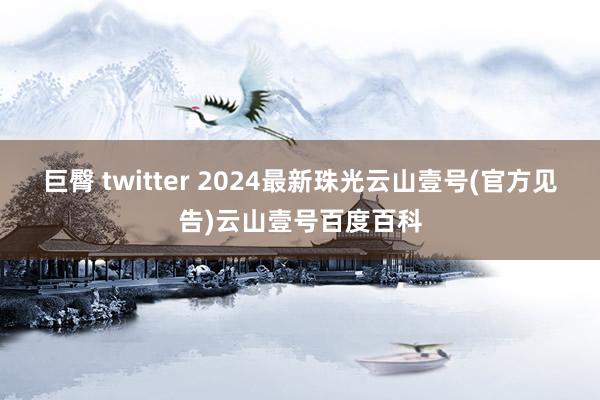 巨臀 twitter 2024最新珠光云山壹号(官方见告)云山壹号百度百科