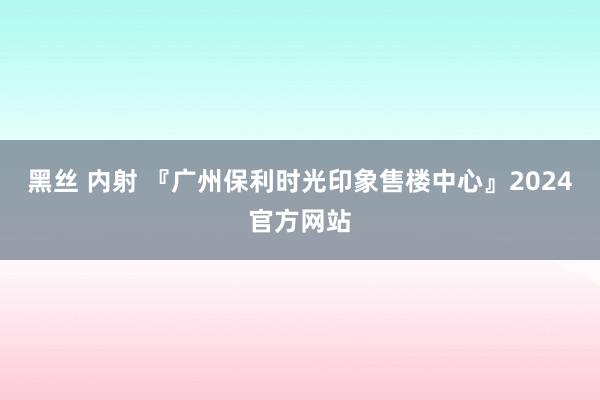 黑丝 内射 『广州保利时光印象售楼中心』2024官方网站