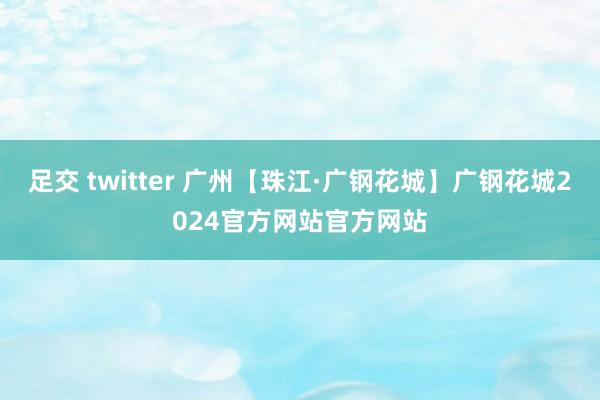 足交 twitter 广州【珠江·广钢花城】广钢花城2024官方网站官方网站