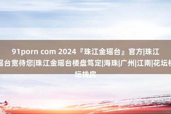 91porn com 2024『珠江金瑶台』官方|珠江金瑶台宽待您|珠江金瑶台楼盘笃定|海珠|广州|江南|花坛栈房