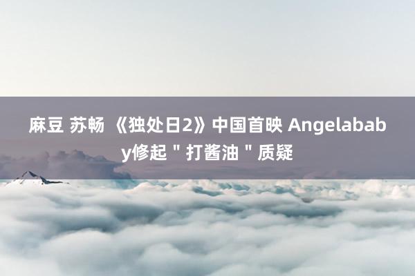 麻豆 苏畅 《独处日2》中国首映 Angelababy修起＂打酱油＂质疑