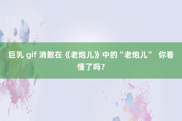 巨乳 gif 消散在《老炮儿》中的“老炮儿”  你看懂了吗？