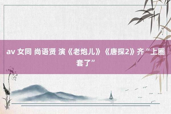 av 女同 尚语贤 演《老炮儿》《唐探2》齐“上圈套了”