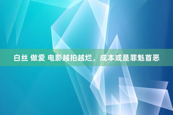 白丝 做爱 电影越拍越烂，成本或是罪魁首恶