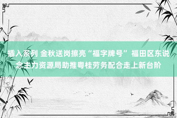 插入系列 金秋送岗擦亮“福字牌号” 福田区东说念主力资源局助推粤桂劳务配合走上新台阶